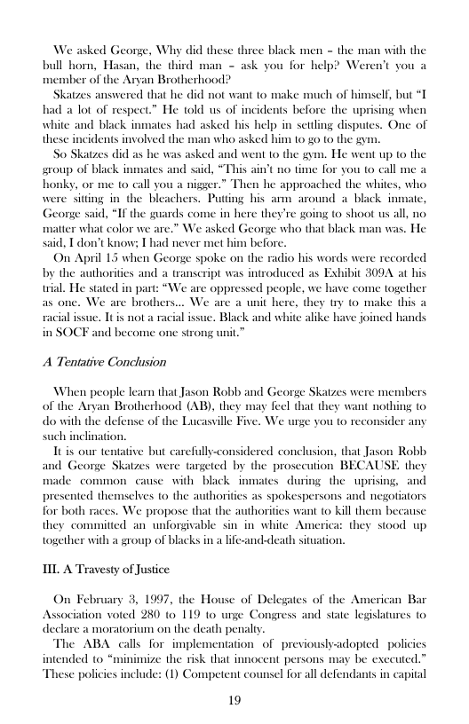 We asked George, Why did these three black men - the man with the bull hom, Hasan, the third man - ask you for help? Weren ber of the Aryan Brotherhood!  Skatzes answered that he did not want 10 make much of himself, but *T had a lot of respect.” He told us of incidents before the uprising when white and black inmates had asked his help in settling disputes. One of these incidents involved the man who asked him 10 go 0 the gyn  So Skatzes did as he was asked and went to the gym. He went up to the sroup of black inmates and said, “This ain’t no time for you to call me a honky, or me to call you a nigger.” Then he approached the whites, who were sitting in the bleachers. Putting his am around a black inmate, George said, “If the guards come in here they’re going o shoot us all, no matter what color we are.” We asked George who that black man was. He said, T don’t know; I had never met him before.  On April 15 when George spoke on the radio his words were recorded  by the authorities  i a transcript was introduced as Exhibit 3007 at his  trial. He stated in part: “We are oppressed people, we have come together as one. We are brothers, a unit here, they ty to make this a  . Black and white alike have joined hands i become one strong unit.”  racial issue. Itis not 4 in SOCF  A Tentative Conclusion  When people learn that Jason Robb and George Skatzes were members of the Aryan Brotherhood (AB), they may feel that they want nothing o do with the defense of the Lucasville Five, We urge you to reconsider any  such inclination.  Itis our tentative but carefully-considered conclusion, that Jason Robl 1 George Skatzes were targeted by the prosceution BECAUSE they e common cause with black inmates during the uprising, and presented themselves 1o the a as spokespersons and negotiators for both races. We propose that the authorities want (o kill them becanse they commitied an unforgivable sin in white America: they stood up together with a group of blacks in a lfe-and-death situation.  hori  I A Travesty of Justice  On February 3, 1997, the House of Del Association voted 280 to 119 1o urge Congress and state legislatures declare a moratorium on the death penalty.  The ABA calls for implementation of previoushy-adopted policics intended to “minimize the risk that innocent persons may be executed.” These policies include: (1) Competent counsel for all defendants in capital  s of the American Bar  19 